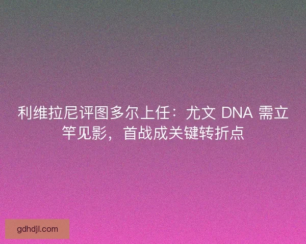 利维拉尼评图多尔上任:尤文 DNA 需立竿见影,首战成关键转折点 利维拉尼评图多尔上任:尤文 DNA 需立竿见影,首战成关键转折点