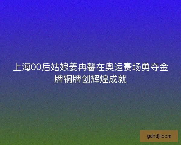 上海00后姑娘姜冉馨在奥运赛场勇夺金牌铜牌创辉煌成就