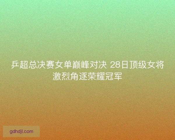 乒超总决赛女单巅峰对决 28日顶级女将激烈角逐荣耀冠军