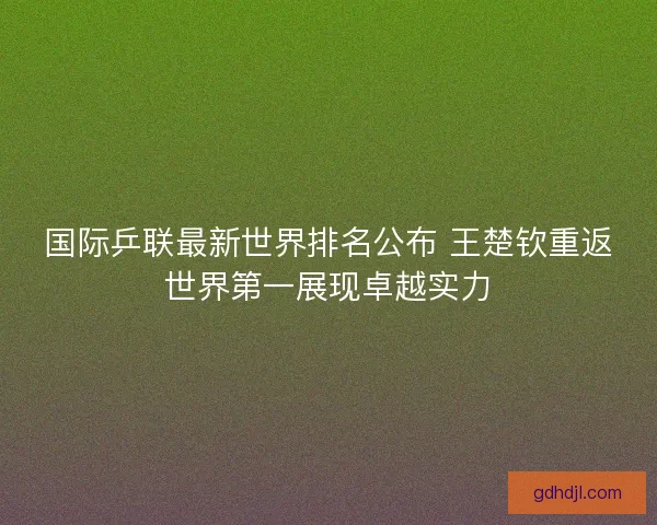 国际乒联最新世界排名公布 王楚钦重返世界第一展现卓越实力