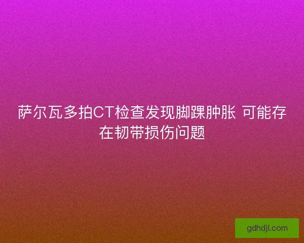 萨尔瓦多拍CT检查发现脚踝肿胀 可能存在韧带损伤问题