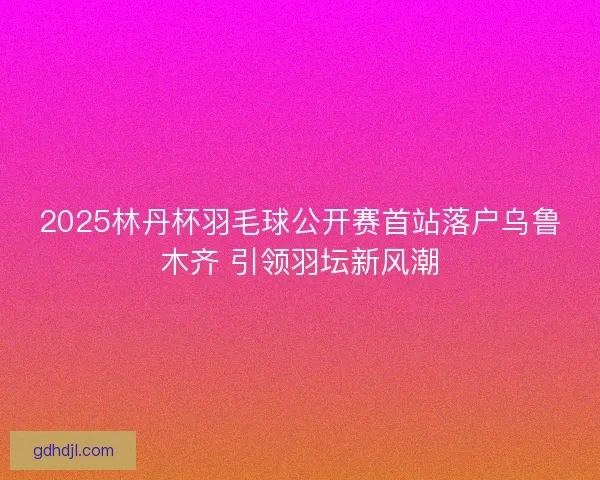 2025林丹杯羽毛球公开赛首站落户乌鲁木齐 引领羽坛新风潮 2025林丹杯羽毛球公开赛首站落户乌鲁木齐 引领羽坛新风潮