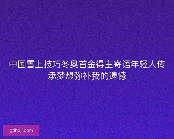 中国雪上技巧冬奥首金得主寄语年轻人传承梦想弥补我的遗憾 中国雪上技巧冬奥首金得主寄语年轻人传承梦想弥补我的遗憾