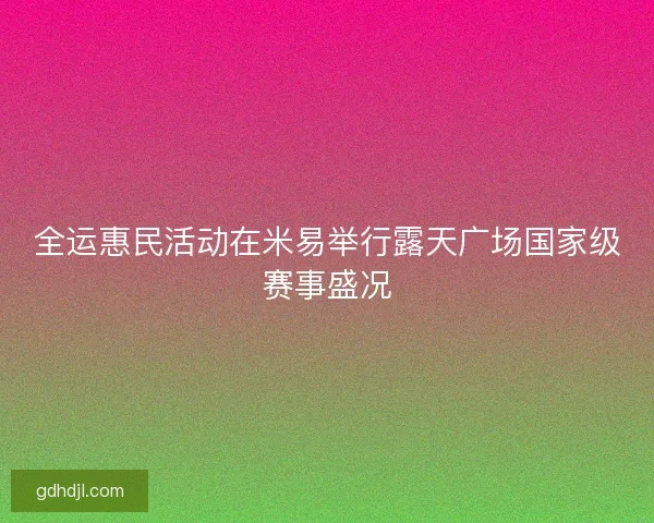全运惠民活动在米易举行露天广场国家级赛事盛况 全运惠民活动在米易举行露天广场国家级赛事盛况