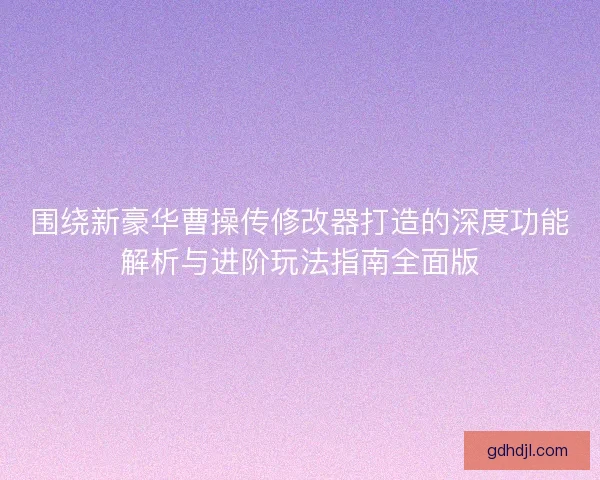 围绕新豪华曹操传修改器打造的深度功能解析与进阶玩法指南全面版