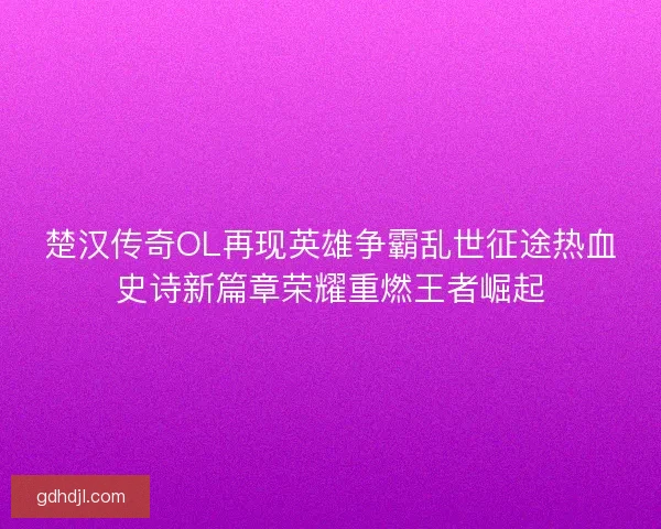 楚汉传奇OL再现英雄争霸乱世征途热血史诗新篇章荣耀重燃王者崛起