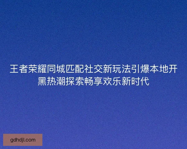 王者荣耀同城匹配社交新玩法引爆本地开黑热潮探索畅享欢乐新时代 王者荣耀同城匹配社交新玩法引爆本地开黑热潮探索畅享欢乐新时代