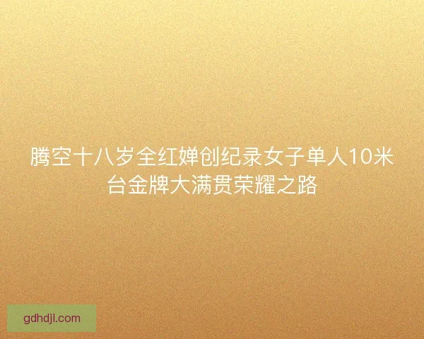 腾空十八岁全红婵创纪录女子单人10米台金牌大满贯荣耀之路 腾空十八岁全红婵创纪录女子单人10米台金牌大满贯荣耀之路