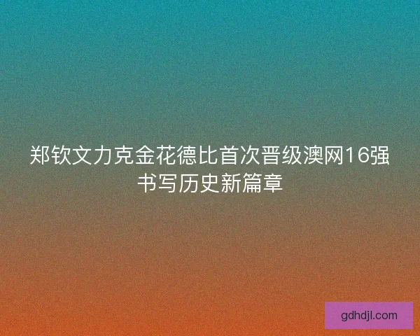 郑钦文力克金花德比首次晋级澳网16强书写历史新篇章
