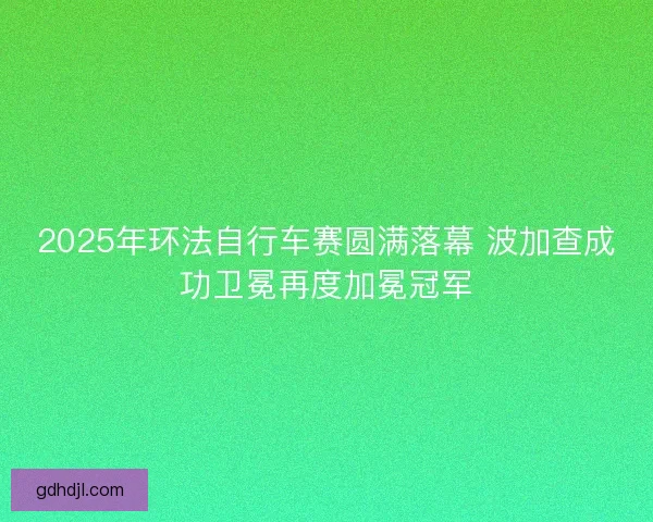 2025年环法自行车赛圆满落幕 波加查成功卫冕再度加冕冠军