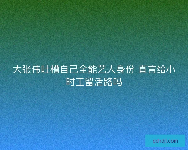 大张伟吐槽自己全能艺人身份 直言给小时工留活路吗