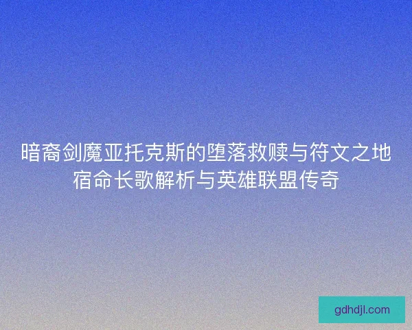 暗裔剑魔亚托克斯的堕落救赎与符文之地宿命长歌解析与英雄联盟传奇