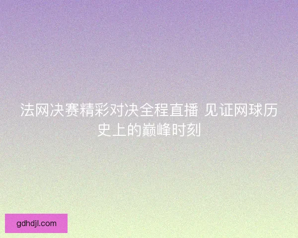 法网决赛精彩对决全程直播 见证网球历史上的巅峰时刻