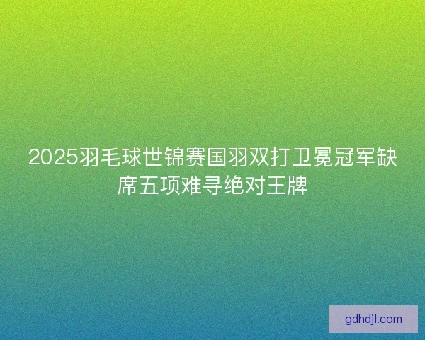 2025羽毛球世锦赛国羽双打卫冕冠军缺席五项难寻绝对王牌