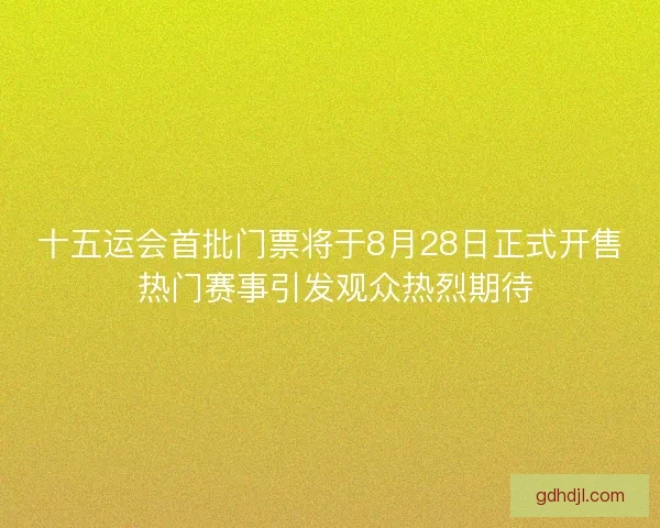 十五运会首批门票将于8月28日正式开售 热门赛事引发观众热烈期待