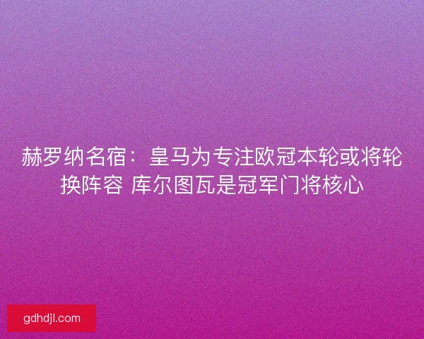 赫罗纳名宿：皇马为专注欧冠本轮或将轮换阵容 库尔图瓦是冠军门将核心