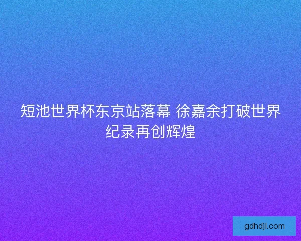 短池世界杯东京站落幕 徐嘉余打破世界纪录再创辉煌 短池世界杯东京站落幕 徐嘉余打破世界纪录再创辉煌