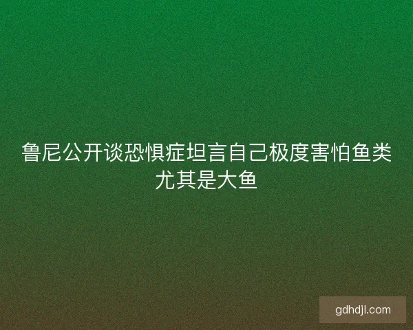 鲁尼公开谈恐惧症坦言自己极度害怕鱼类尤其是大鱼