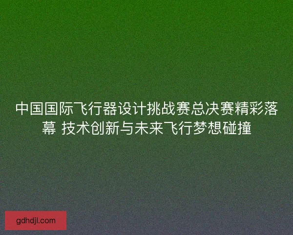 中国国际飞行器设计挑战赛总决赛精彩落幕 技术创新与未来飞行梦想碰撞 中国国际飞行器设计挑战赛总决赛精彩落幕 技术创新与未来飞行梦想碰撞
