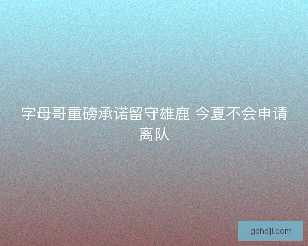 字母哥重磅承诺留守雄鹿 今夏不会申请离队