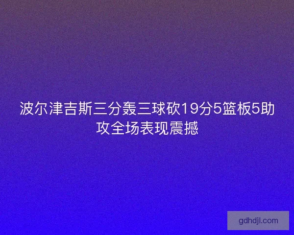 波尔津吉斯三分轰三球砍19分5篮板5助攻全场表现震撼