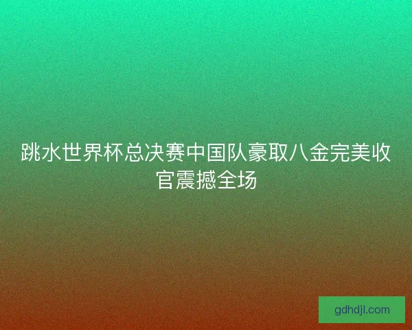跳水世界杯总决赛中国队豪取八金完美收官震撼全场