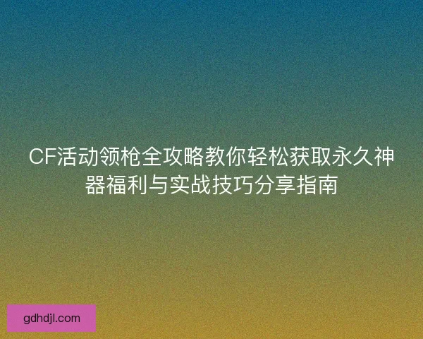 CF活动领枪全攻略教你轻松获取永久神器福利与实战技巧分享指南