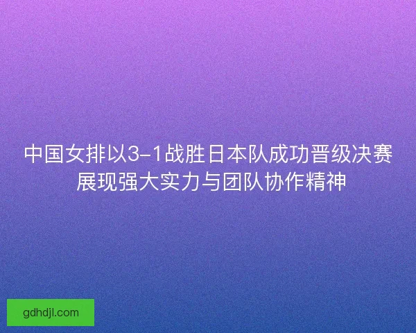 中国女排以3-1战胜日本队成功晋级决赛 展现强大实力与团队协作精神