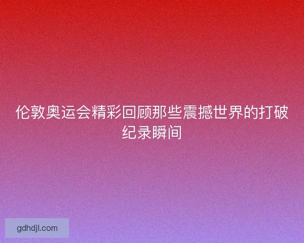 伦敦奥运会精彩回顾那些震撼世界的打破纪录瞬间