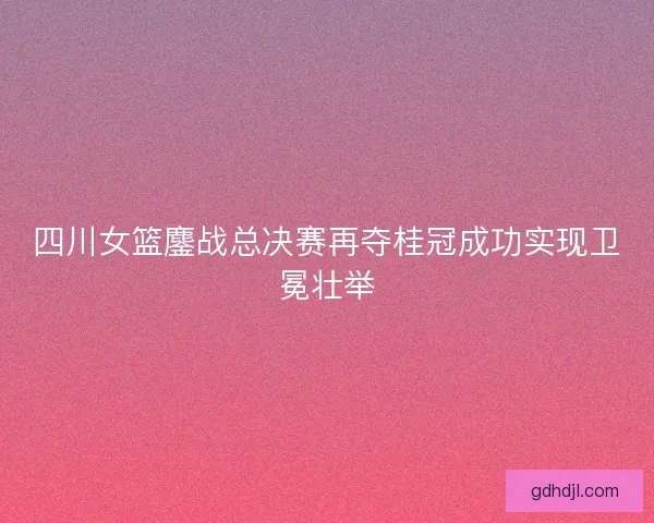 四川女篮鏖战总决赛再夺桂冠成功实现卫冕壮举 四川女篮鏖战总决赛再夺桂冠成功实现卫冕壮举
