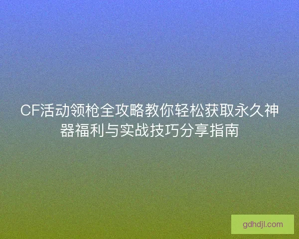 CF活动领枪全攻略教你轻松获取永久神器福利与实战技巧分享指南 CF活动领枪全攻略教你轻松获取永久神器福利与实战技巧分享指南