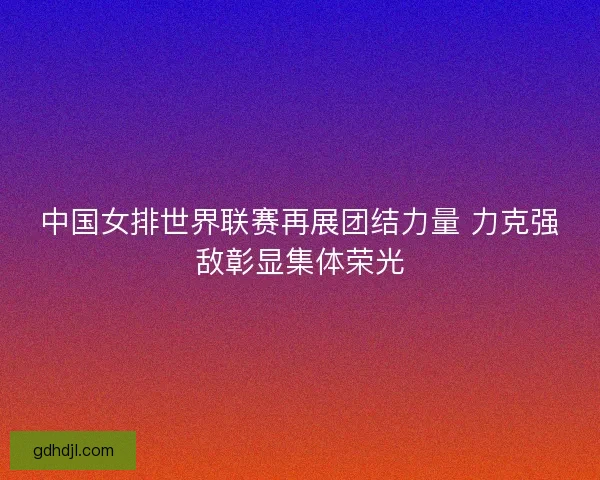 中国女排世界联赛再展团结力量 力克强敌彰显集体荣光 中国女排世界联赛再展团结力量 力克强敌彰显集体荣光