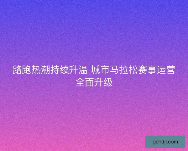 路跑热潮持续升温 城市马拉松赛事运营全面升级 路跑热潮持续升温 城市马拉松赛事运营全面升级