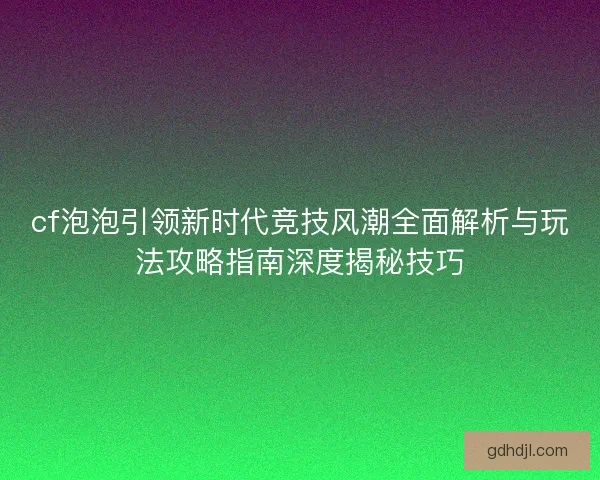 cf泡泡引领新时代竞技风潮全面解析与玩法攻略指南深度揭秘技巧