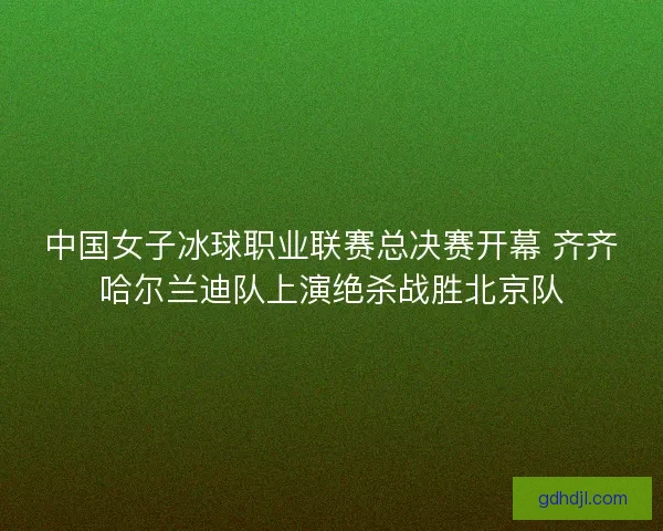 中国女子冰球职业联赛总决赛开幕 齐齐哈尔兰迪队上演绝杀战胜北京队