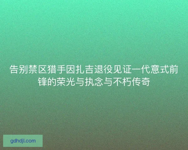 告别禁区猎手因扎吉退役见证一代意式前锋的荣光与执念与不朽传奇 告别禁区猎手因扎吉退役见证一代意式前锋的荣光与执念与不朽传奇