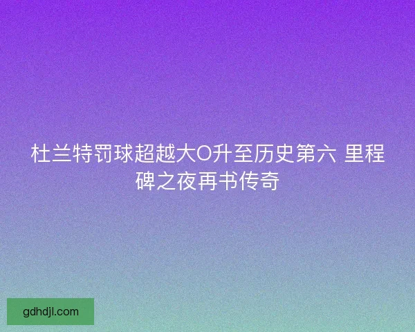 杜兰特罚球超越大O升至历史第六 里程碑之夜再书传奇 杜兰特罚球超越大O升至历史第六 里程碑之夜再书传奇