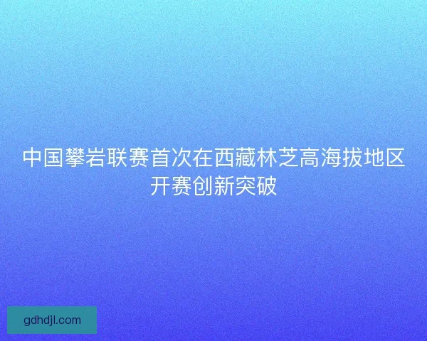 中国攀岩联赛首次在西藏林芝高海拔地区开赛创新突破 中国攀岩联赛首次在西藏林芝高海拔地区开赛创新突破